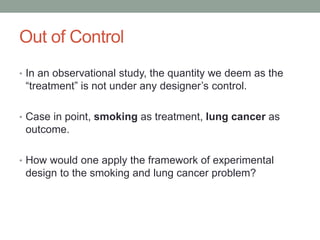 Out of Control
• In an observational study, the quantity we deem as the
“treatment” is not under any designer’s control.
• Case in point, smoking as treatment, lung cancer as
outcome.
• How would one apply the framework of experimental
design to the smoking and lung cancer problem?
 