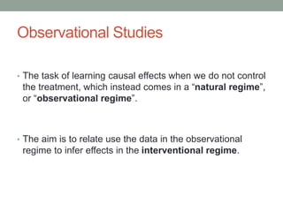 Observational Studies
• The task of learning causal effects when we do not control
the treatment, which instead comes in a “natural regime”,
or “observational regime”.
• The aim is to relate use the data in the observational
regime to infer effects in the interventional regime.
 