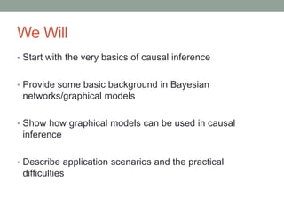 We Will
• Start with the very basics of causal inference
• Provide some basic background in Bayesian
networks/graphical models
• Show how graphical models can be used in causal
inference
• Describe application scenarios and the practical
difficulties
 