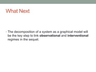 What Next
• The decomposition of a system as a graphical model will
be the key step to link observational and interventional
regimes in the sequel.
 