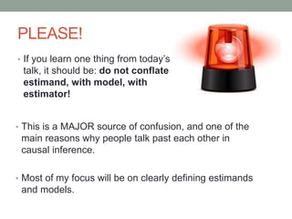 PLEASE!
• If you learn one thing from today’s talk,
talk, it should be: do not conflate
estimand, with model, with
estimator!
• This is a MAJOR source of confusion, and one of the
main reasons why people talk past each other in
causal inference.
• Most of my focus will be on clearly defining estimands
and models.
 