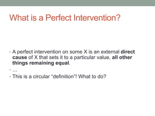 What is a Perfect Intervention?
• A perfect intervention on some X is an external direct
cause of X that sets it to a particular value, all other
things remaining equal.
• …
• This is a circular “definition”! What to do?
 