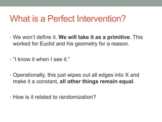 What is a Perfect Intervention?
• We won’t define it. We will take it as a primitive. This
worked for Euclid and his geometry for a reason.
• “I know it when I see it.”
• Operationally, this just wipes out all edges into X and
make it a constant, all other things remain equal.
• How is it related to randomization?
 