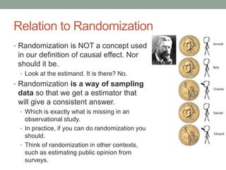 Relation to Randomization
• Randomization is NOT a concept used
in our definition of causal effect. Nor
should it be.
• Look at the estimand. It is there? No.
• Randomization is a way of sampling
data so that we get a estimator that
will give a consistent answer.
• Which is exactly what is missing in an
observational study.
• In practice, if you can do randomization you
should.
• Think of randomization in other contexts,
such as estimating public opinion from
surveys.
 