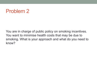 Problem 2
You are in charge of public policy on smoking incentives.
You want to minimise health costs that may be due to
smoking. What is your approach and what do you need to
know?
 