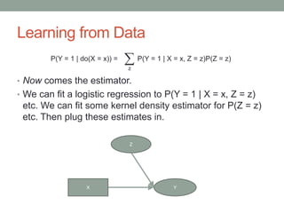 Learning from Data
• Now comes the estimator.
• We can fit a logistic regression to P(Y = 1 | X = x, Z = z)
etc. We can fit some kernel density estimator for P(Z = z)
etc. Then plug these estimates in.
X Y
Z
X
P(Y = 1 | do(X = x)) = P(Y = 1 | X = x, Z = z)P(Z = z)
z
 
