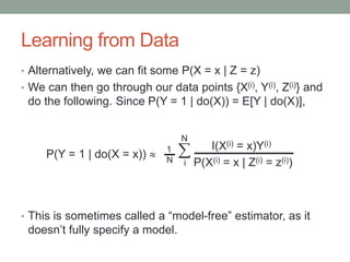 Learning from Data
• Alternatively, we can fit some P(X = x | Z = z)
• We can then go through our data points {X(i), Y(i), Z(i)} and
do the following. Since P(Y = 1 | do(X)) = E[Y | do(X)],
• This is sometimes called a “model-free” estimator, as it
doesn’t fully specify a model.
I(X(i) = x)Y(i)

i P(X(i) = x | Z(i) = z(i))
P(Y = 1 | do(X = x))  1
N
N
 