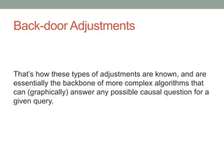 Back-door Adjustments
That’s how these types of adjustments are known, and are
essentially the backbone of more complex algorithms that
can (graphically) answer any possible causal question for a
given query.
 