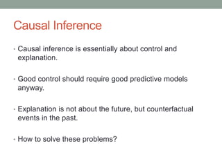 Causal Inference
• Causal inference is essentially about control and
explanation.
• Good control should require good predictive models
anyway.
• Explanation is not about the future, but counterfactual
events in the past.
• How to solve these problems?
 
