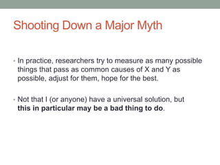 Shooting Down a Major Myth
• In practice, researchers try to measure as many possible
things that pass as common causes of X and Y as
possible, adjust for them, hope for the best.
• Not that I (or anyone) have a universal solution, but
this in particular may be a bad thing to do.
 