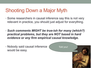 Shooting Down a Major Myth
• Some researchers in causal inference say this is not very
relevant in practice, you should just adjust for everything.
• Such comments MIGHT be true-ish for many (which?)
practical problems, but they are NOT based in hard
evidence or any firm empirical causal knowledge.
• Nobody said causal inference
would be easy.
Told you!
 