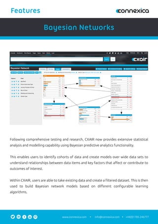 Following comprehensive testing and research, CXAIR now provides extensive statistical
analysis and modelling capability using Bayesian predictive analytics functionality.
This enables users to identify cohorts of data and create models over wide data sets to
understand relationships between data items and key factors that aﬀect or contribute to
outcomes of interest.
Within CXAIR, users are able to take existing data and create a ﬁltered dataset. This is then
used to build Bayesian network models based on diﬀerent conﬁgurable learning
algorithms.
Bayesian Networks
Features
info@connexica.comwww.connexica.com +44(0)1785 246777
 