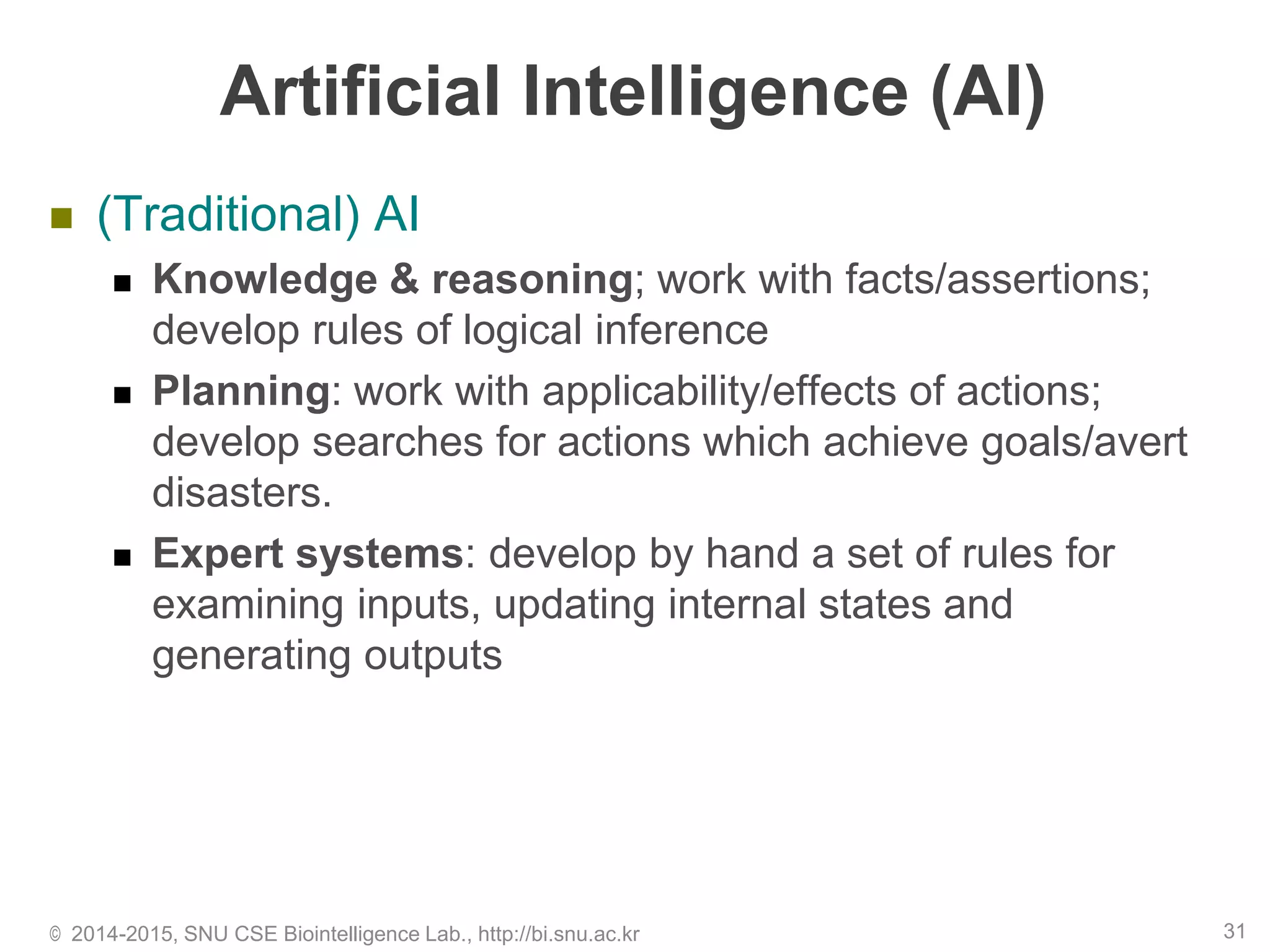 Artificial Intelligence (AI)
 (Traditional) AI
 Knowledge & reasoning; work with facts/assertions;
develop rules of logical inference
 Planning: work with applicability/effects of actions;
develop searches for actions which achieve goals/avert
disasters.
 Expert systems: develop by hand a set of rules for
examining inputs, updating internal states and
generating outputs
© 2014-2015, SNU CSE Biointelligence Lab., http://bi.snu.ac.kr 31
 