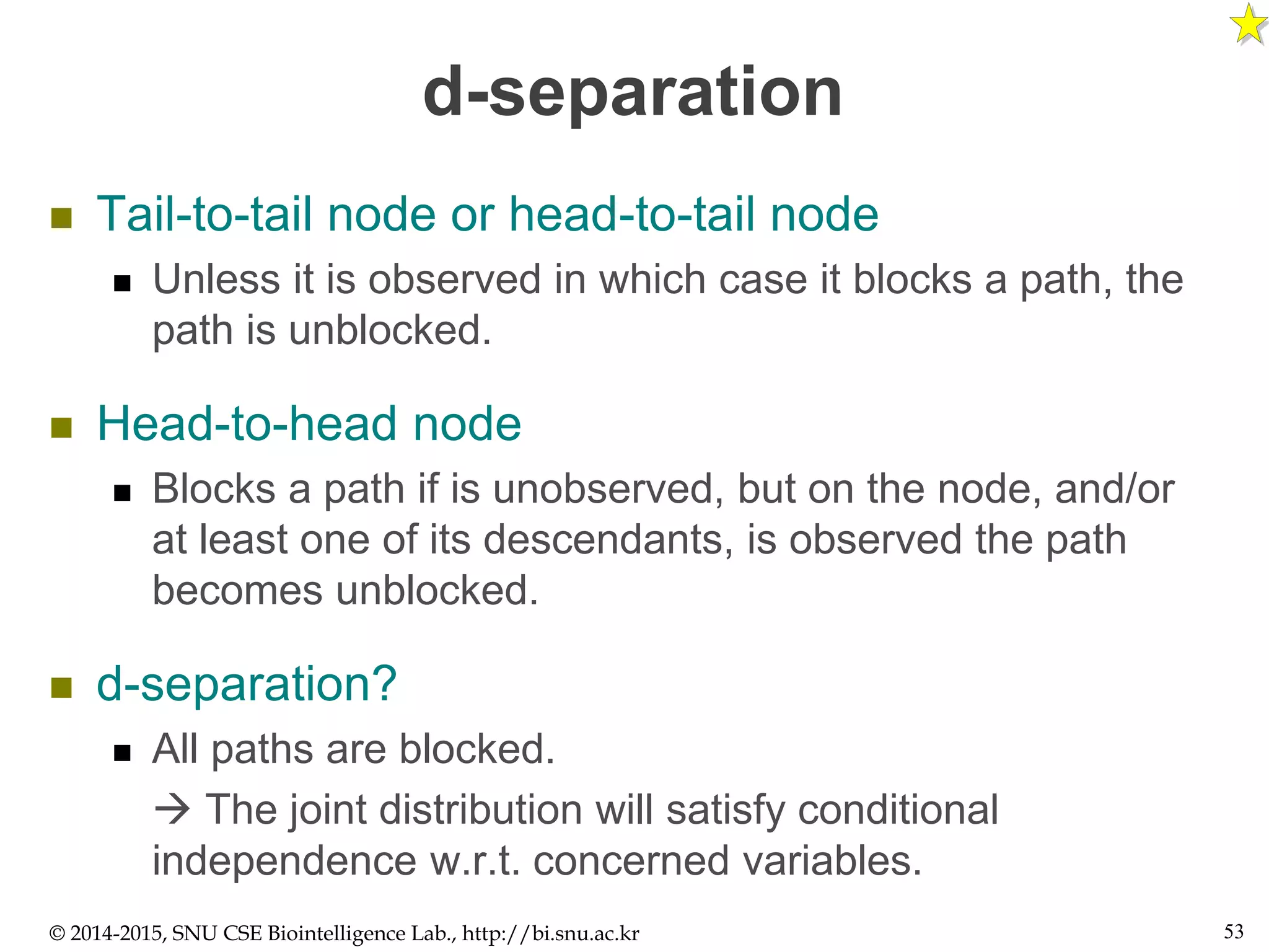 d-separation
 Tail-to-tail node or head-to-tail node
 Unless it is observed in which case it blocks a path, the
path is unblocked.
 Head-to-head node
 Blocks a path if is unobserved, but on the node, and/or
at least one of its descendants, is observed the path
becomes unblocked.
 d-separation?
 All paths are blocked.
 The joint distribution will satisfy conditional
independence w.r.t. concerned variables.
© 2014-2015, SNU CSE Biointelligence Lab., http://bi.snu.ac.kr 53
 