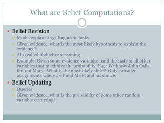 What are Belief Computations?
 Belief Revision
 Model explanatory/diagnostic tasks
 Given evidence, what is the most likely hypothesis to explain the
evidence?
 Also called abductive reasoning
 Example: Given some evidence variables, find the state of all other
variables that maximize the probability. E.g.: We know John Calls,
but not Mary. What is the most likely state? Only consider
assignments where J=T and M=F, and maximize.
 Belief Updating
 Queries
 Given evidence, what is the probability of some other random
variable occurring?
 