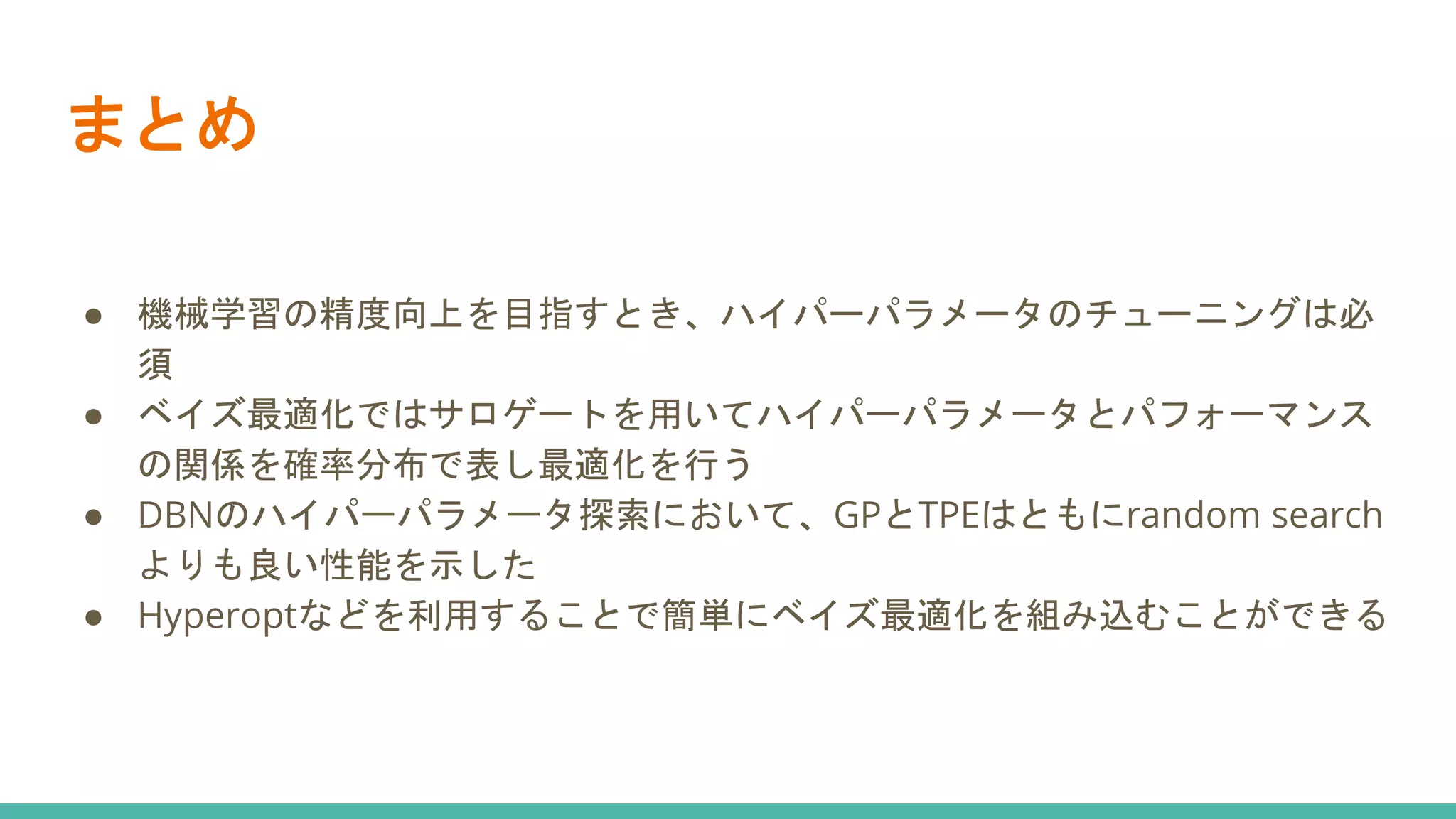 まとめ
● 機械学習の精度向上を目指すとき、ハイパーパラメータのチューニングは必
須
● ベイズ最適化ではサロゲートを用いてハイパーパラメータとパフォーマンス
の関係を確率分布で表し最適化を行う
● DBNのハイパーパラメータ探索において、GPとTPEはともにrandom search
よりも良い性能を示した
● Hyperoptなどを利用することで簡単にベイズ最適化を組み込むことができる
 
