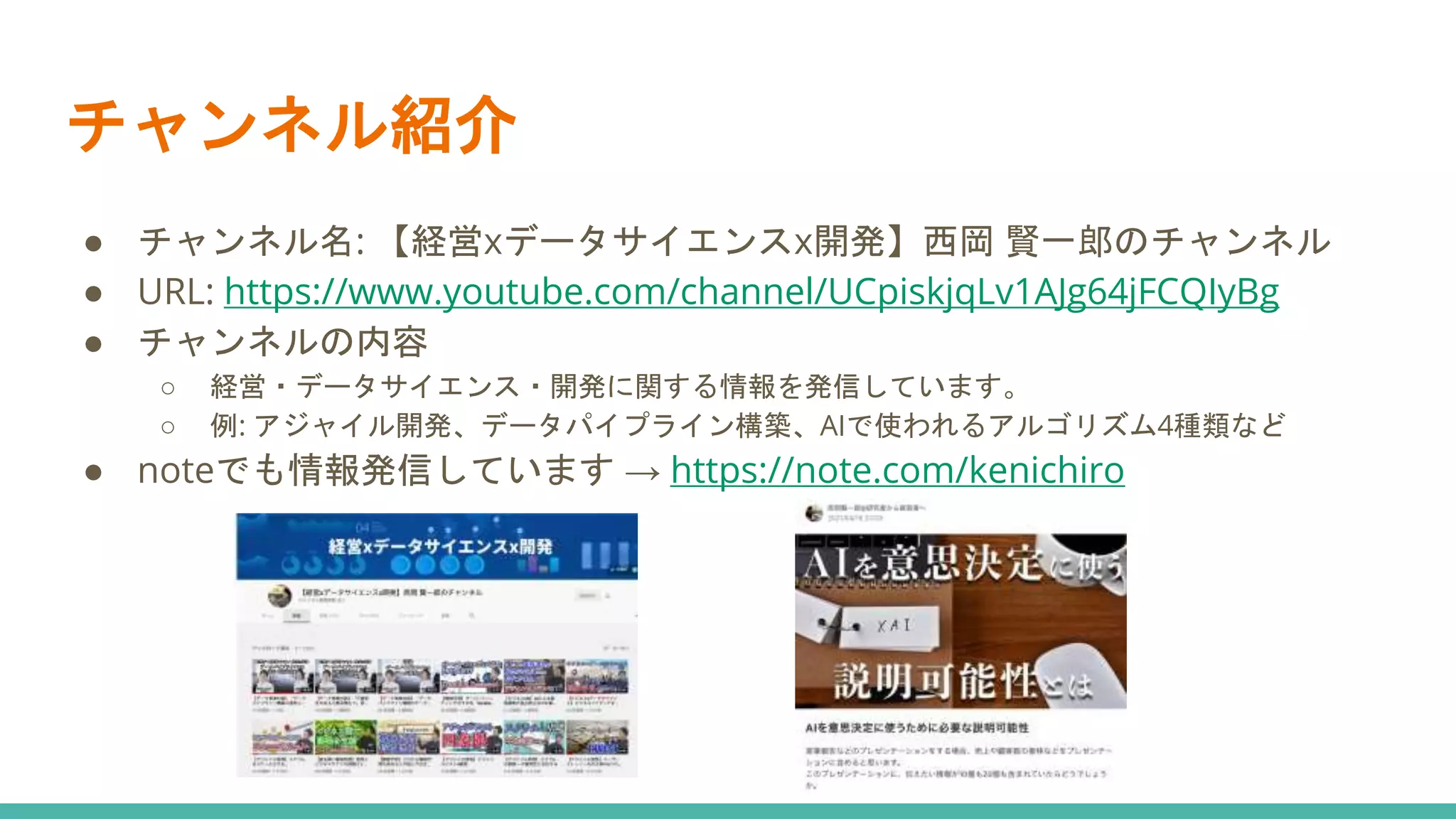 チャンネル紹介
● チャンネル名: 【経営xデータサイエンスx開発】西岡 賢一郎のチャンネル
● URL: https://www.youtube.com/channel/UCpiskjqLv1AJg64jFCQIyBg
● チャンネルの内容
○ 経営・データサイエンス・開発に関する情報を発信しています。
○ 例: アジャイル開発、データパイプライン構築、AIで使われるアルゴリズム4種類など
● noteでも情報発信しています → https://note.com/kenichiro
 