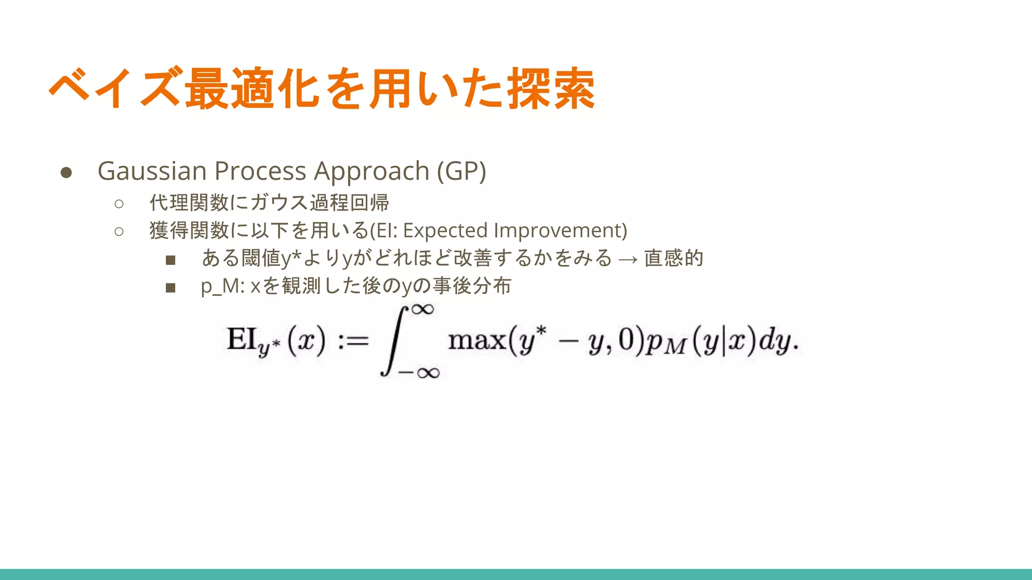 ベイズ最適化を用いた探索
● Gaussian Process Approach (GP)
○ 代理関数にガウス過程回帰
○ 獲得関数に以下を用いる(EI: Expected Improvement)
■ ある閾値y*よりyがどれほど改善するかをみる → 直感的
■ p_M: xを観測した後のyの事後分布
 