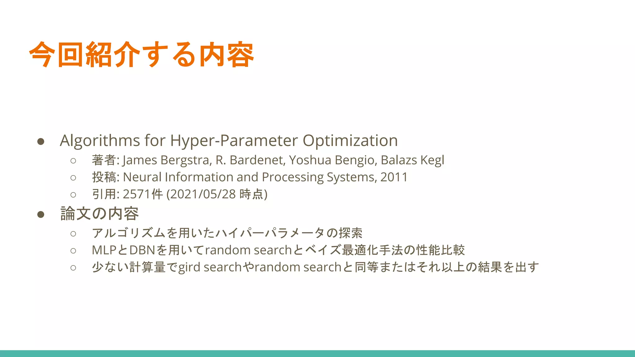 今回紹介する内容
● Algorithms for Hyper-Parameter Optimization
○ 著者: James Bergstra, R. Bardenet, Yoshua Bengio, Balazs Kegl
○ 投稿: Neural Information and Processing Systems, 2011
○ 引用: 2571件 (2021/05/28 時点)
● 論文の内容
○ アルゴリズムを用いたハイパーパラメータの探索
○ MLPとDBNを用いてrandom searchとベイズ最適化手法の性能比較
○ 少ない計算量でgird searchやrandom searchと同等またはそれ以上の結果を出す
 