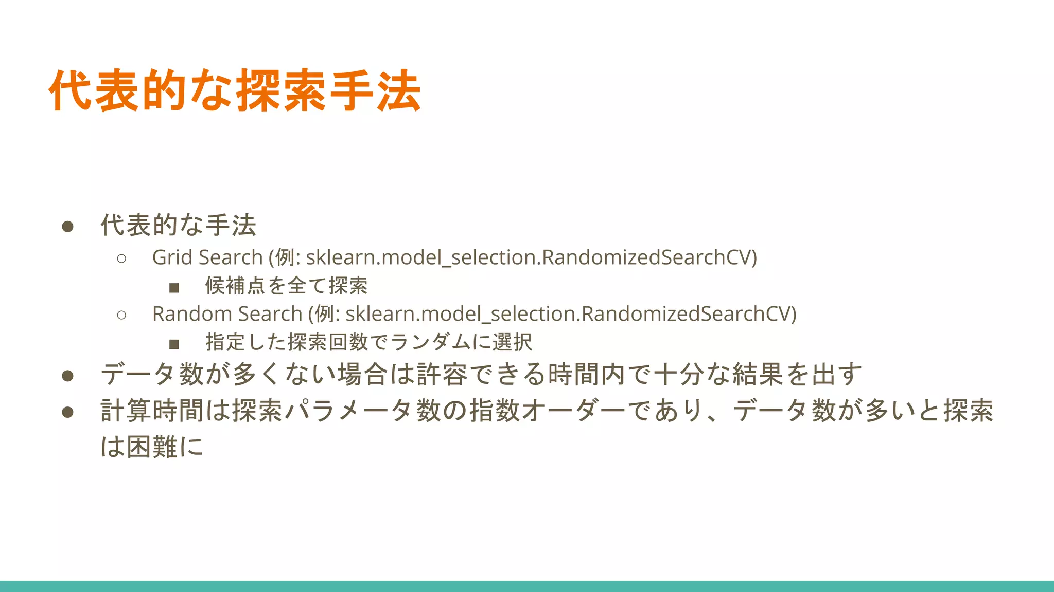 代表的な探索手法
● 代表的な手法
○ Grid Search (例: sklearn.model_selection.RandomizedSearchCV)
■ 候補点を全て探索
○ Random Search (例: sklearn.model_selection.RandomizedSearchCV)
■ 指定した探索回数でランダムに選択
● データ数が多くない場合は許容できる時間内で十分な結果を出す
● 計算時間は探索パラメータ数の指数オーダーであり、データ数が多いと探索
は困難に
 