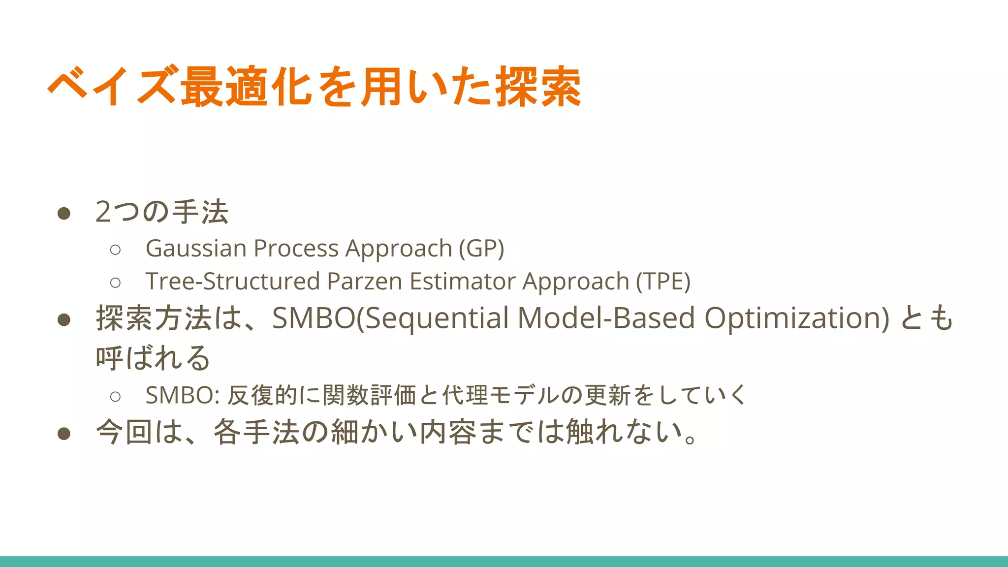 ベイズ最適化を用いた探索
● 2つの手法
○ Gaussian Process Approach (GP)
○ Tree-Structured Parzen Estimator Approach (TPE)
● 探索方法は、SMBO(Sequential Model-Based Optimization) とも
呼ばれる
○ SMBO: 反復的に関数評価と代理モデルの更新をしていく
● 今回は、各手法の細かい内容までは触れない。
 