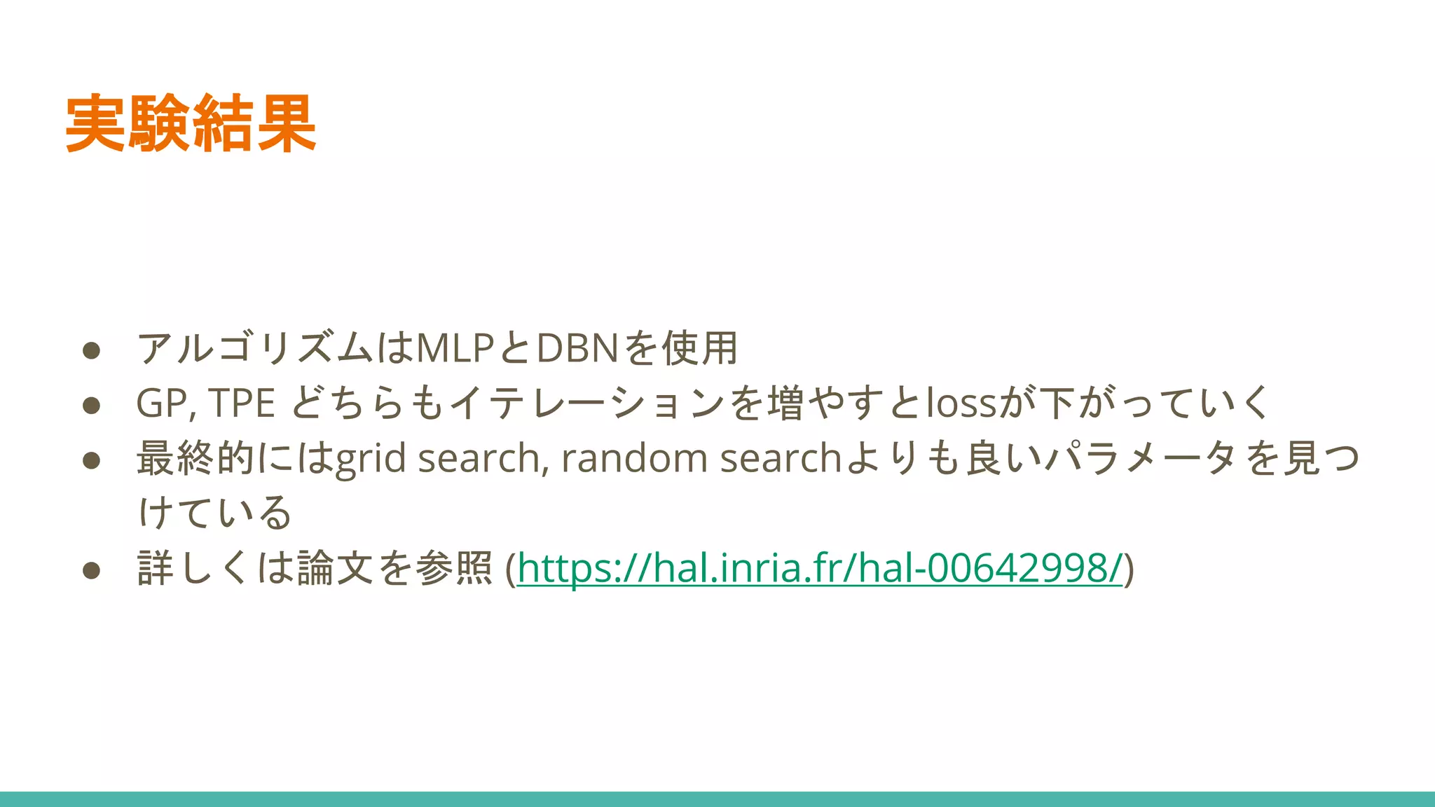 実験結果
● アルゴリズムはMLPとDBNを使用
● GP, TPE どちらもイテレーションを増やすとlossが下がっていく
● 最終的にはgrid search, random searchよりも良いパラメータを見つ
けている
● 詳しくは論文を参照 (https://hal.inria.fr/hal-00642998/)
 