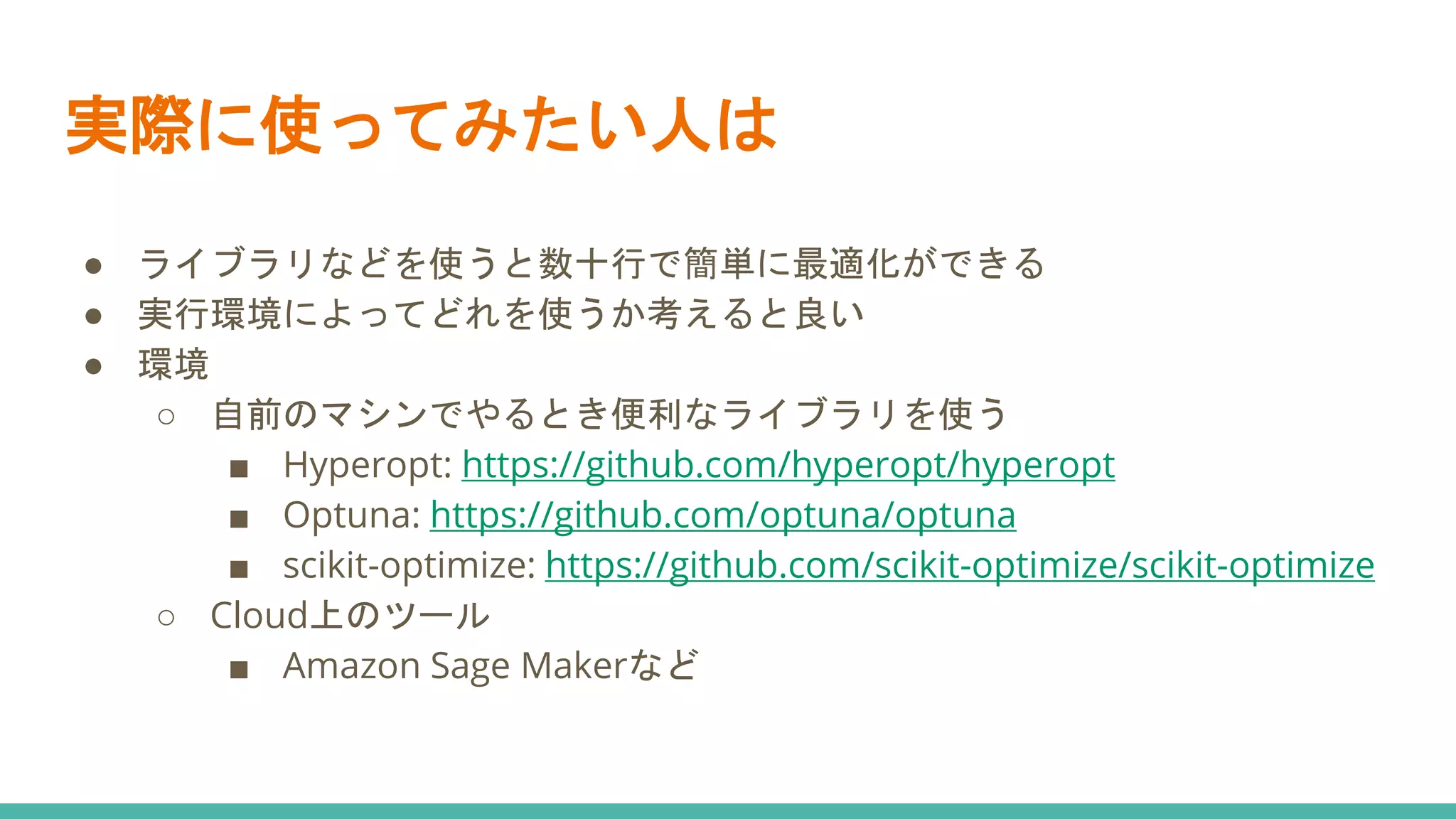 実際に使ってみたい人は
● ライブラリなどを使うと数十行で簡単に最適化ができる
● 実行環境によってどれを使うか考えると良い
● 環境
○ 自前のマシンでやるとき便利なライブラリを使う
■ Hyperopt: https://github.com/hyperopt/hyperopt
■ Optuna: https://github.com/optuna/optuna
■ scikit-optimize: https://github.com/scikit-optimize/scikit-optimize
○ Cloud上のツール
■ Amazon Sage Makerなど
 