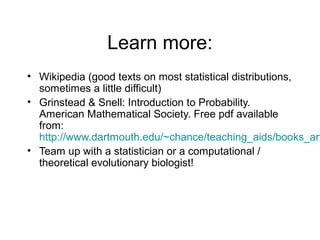 Learn more:
• Wikipedia (good texts on most statistical distributions,
sometimes a little difficult)
• Grinstead & Snell: Introduction to Probability.
American Mathematical Society. Free pdf available
from:
http://www.dartmouth.edu/~chance/teaching_aids/books_art
• Team up with a statistician or a computational /
theoretical evolutionary biologist!
 