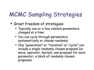 MCMC Sampling Strategies
 Great freedom of strategies:
 Typically one or a few related parameters
changed at a time
 You can cycle through parameters
systematically or choose randomly
 One ”generation” or ”iteration” or ”cycle” can
include a single randomly chosen proposal (or
move, operator, kernel), one proposal for each
parameter, a block of randomly chosen
proposals
 