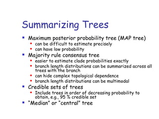 Summarizing Trees
 Maximum posterior probability tree (MAP tree)
 can be difficult to estimate precisely
 can have low probability
 Majority rule consensus tree
 easier to estimate clade probabilities exactly
 branch length distributions can be summarized across all
trees with the branch
 can hide complex topological dependence
 branch length distributions can be multimodal
 Credible sets of trees
 Include trees in order of decreasing probability to
obtain, e.g., 95 % credible set
 “Median” or “central” tree
 