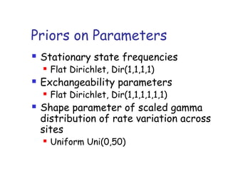 Priors on Parameters
 Stationary state frequencies
 Flat Dirichlet, Dir(1,1,1,1)
 Exchangeability parameters
 Flat Dirichlet, Dir(1,1,1,1,1,1)
 Shape parameter of scaled gamma
distribution of rate variation across
sites
 Uniform Uni(0,50)
 