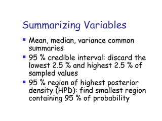 Summarizing Variables
 Mean, median, variance common
summaries
 95 % credible interval: discard the
lowest 2.5 % and highest 2.5 % of
sampled values
 95 % region of highest posterior
density (HPD): find smallest region
containing 95 % of probability
 