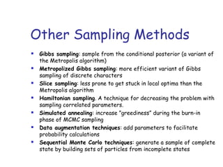 Other Sampling Methods
 Gibbs sampling: sample from the conditional posterior (a variant of
the Metropolis algorithm)
 Metropolized Gibbs sampling: more efficient variant of Gibbs
sampling of discrete characters
 Slice sampling: less prone to get stuck in local optima than the
Metropolis algorithm
 Hamiltonian sampling. A technique for decreasing the problem with
sampling correlated parameters.
 Simulated annealing: increase ”greediness” during the burn-in
phase of MCMC sampling
 Data augmentation techniques: add parameters to facilitate
probability calculations
 Sequential Monte Carlo techniques: generate a sample of complete
state by building sets of particles from incomplete states
 
