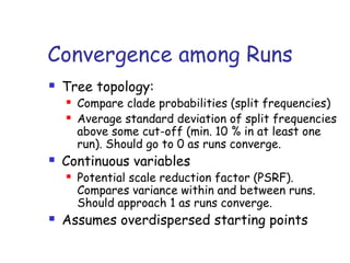 Convergence among Runs
 Tree topology:
 Compare clade probabilities (split frequencies)
 Average standard deviation of split frequencies
above some cut-off (min. 10 % in at least one
run). Should go to 0 as runs converge.
 Continuous variables
 Potential scale reduction factor (PSRF).
Compares variance within and between runs.
Should approach 1 as runs converge.
 Assumes overdispersed starting points
 