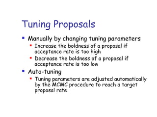 Tuning Proposals
 Manually by changing tuning parameters
 Increase the boldness of a proposal if
acceptance rate is too high
 Decrease the boldness of a proposal if
acceptance rate is too low
 Auto-tuning
 Tuning parameters are adjusted automatically
by the MCMC procedure to reach a target
proposal rate
 