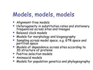 Models, models, models
 Alignment-free models
 Heterogeneity in substitution rates and stationary
frequencies across sites and lineages
 Relaxed clock models
 Models for morphology and biogeography
 Sampling across model space, e.g. GTR space and
partition space
 Models of dependence across sites according to
3D structure of proteins
 Positive selection models
 Aminoacid models
 Models for population genetics and phylogeography
 