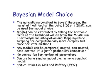 Bayesian Model Choice
 The normalizing constant in Bayes’ theorem, the
marginal likelihood of the data, f(D) or f(D|M), can
be used for model choice
 f(D|M) can be estimated by taking the harmonic
mean of the likelihood values from the MCMC run.
Thermodynamic integration and stepping-stone
sampling are computationally more complex but
more accurate methods
 Any models can be compared: nested, non-nested,
data-derived; it is just a probability comparison
 No correction for number of parameters
 Can prefer a simpler model over a more complex
model
 Critical values in Kass and Raftery (1997)
 