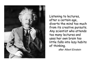 Listening to lectures,
after a certain age,
diverts the mind too much
from its creative pursuits.
Any scientist who attends
too many lectures and
uses her own brain too
little falls into lazy habits
of thinking.
after Albert Einstein
 