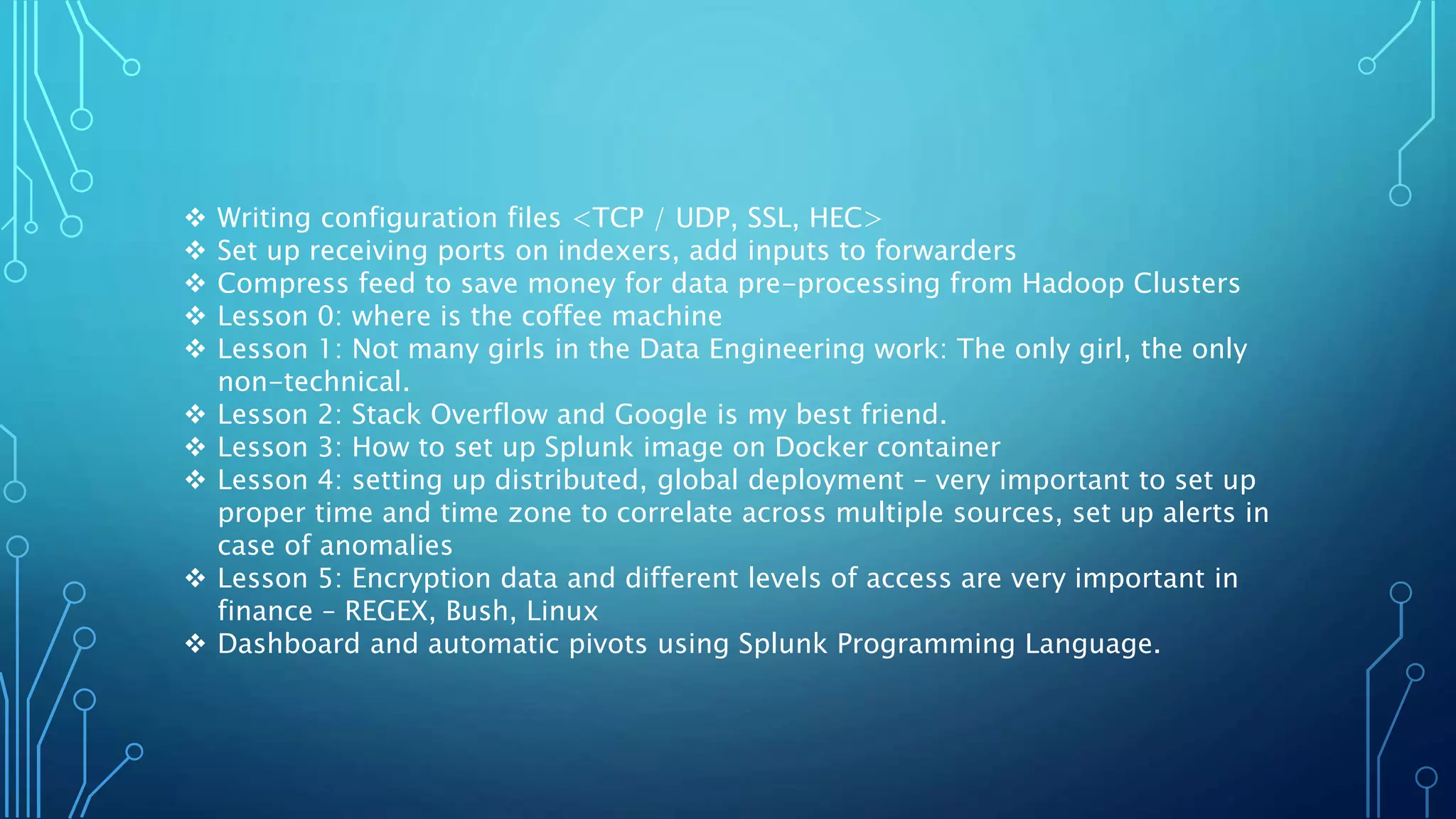  Writing configuration files <TCP / UDP, SSL, HEC>
 Set up receiving ports on indexers, add inputs to forwarders
 Compress feed to save money for data pre-processing from Hadoop Clusters
 Lesson 0: where is the coffee machine
 Lesson 1: Not many girls in the Data Engineering work: The only girl, the only
non-technical.
 Lesson 2: Stack Overflow and Google is my best friend.
 Lesson 3: How to set up Splunk image on Docker container
 Lesson 4: setting up distributed, global deployment – very important to set up
proper time and time zone to correlate across multiple sources, set up alerts in
case of anomalies
 Lesson 5: Encryption data and different levels of access are very important in
finance – REGEX, Bush, Linux
 Dashboard and automatic pivots using Splunk Programming Language.
 