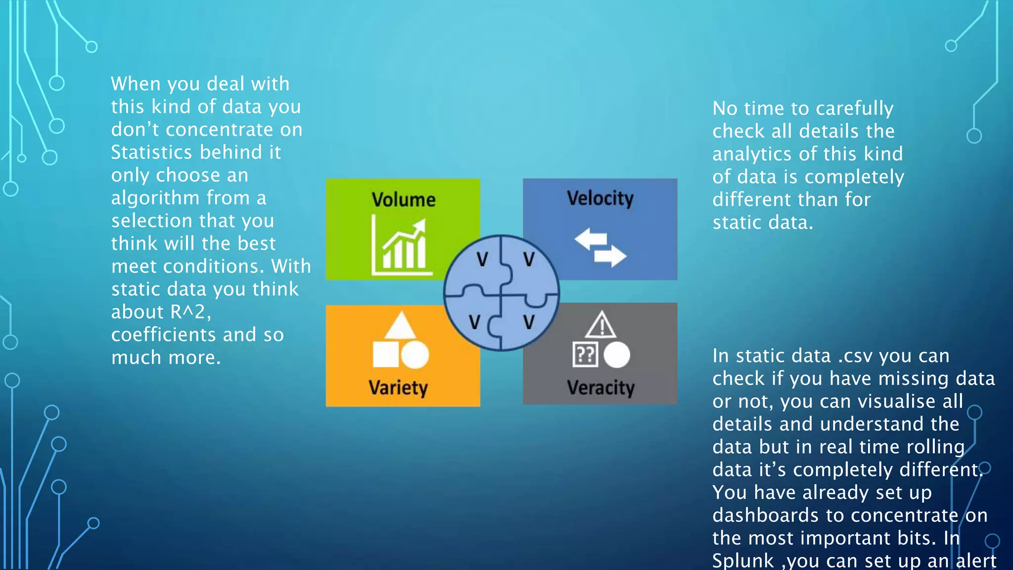 No time to carefully
check all details the
analytics of this kind
of data is completely
different than for
static data.
In static data .csv you can
check if you have missing data
or not, you can visualise all
details and understand the
data but in real time rolling
data it’s completely different.
You have already set up
dashboards to concentrate on
the most important bits. In
Splunk ,you can set up an alert
When you deal with
this kind of data you
don’t concentrate on
Statistics behind it
only choose an
algorithm from a
selection that you
think will the best
meet conditions. With
static data you think
about R^2,
coefficients and so
much more.
 