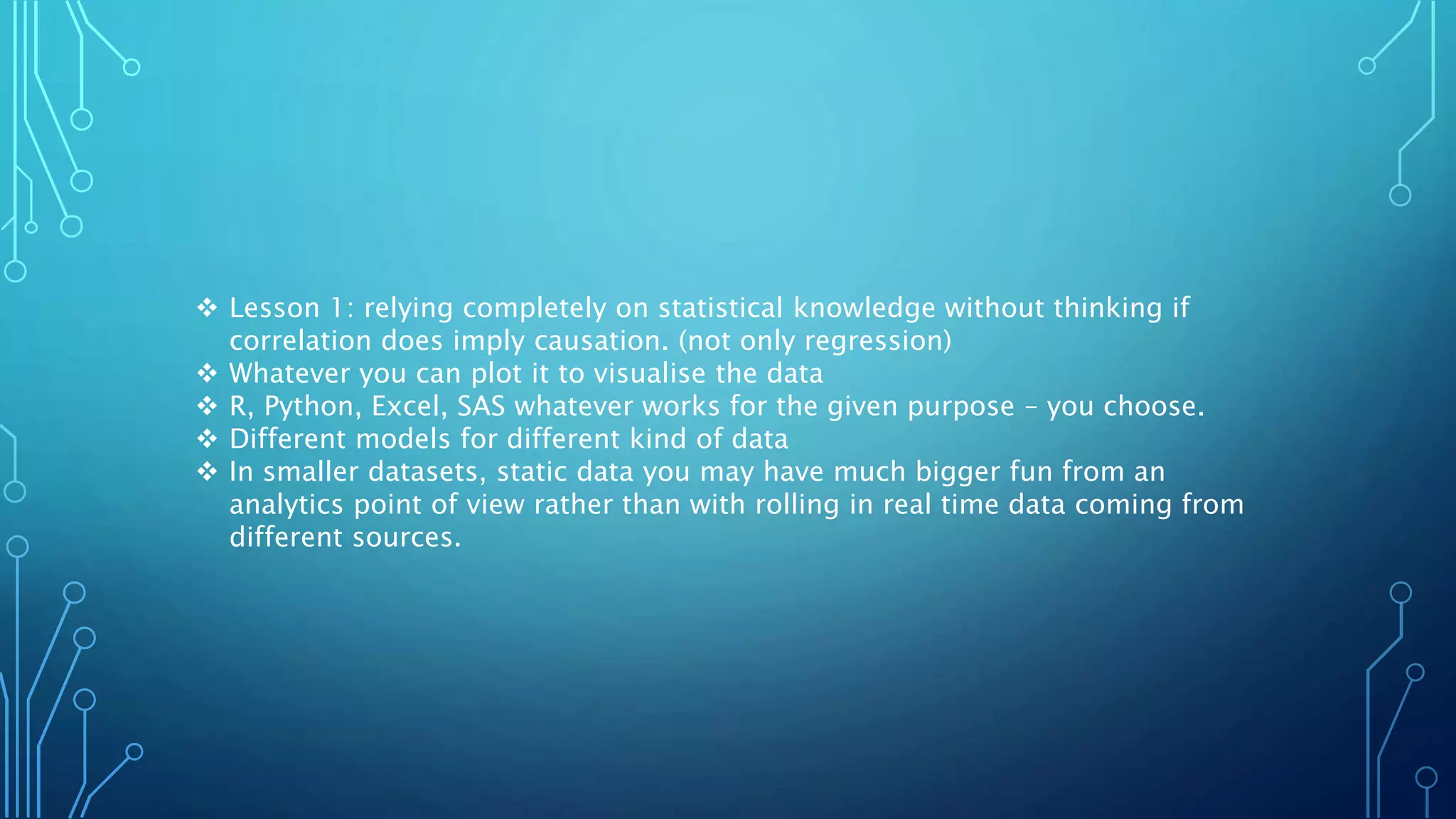  Lesson 1: relying completely on statistical knowledge without thinking if
correlation does imply causation. (not only regression)
 Whatever you can plot it to visualise the data
 R, Python, Excel, SAS whatever works for the given purpose – you choose.
 Different models for different kind of data
 In smaller datasets, static data you may have much bigger fun from an
analytics point of view rather than with rolling in real time data coming from
different sources.
 