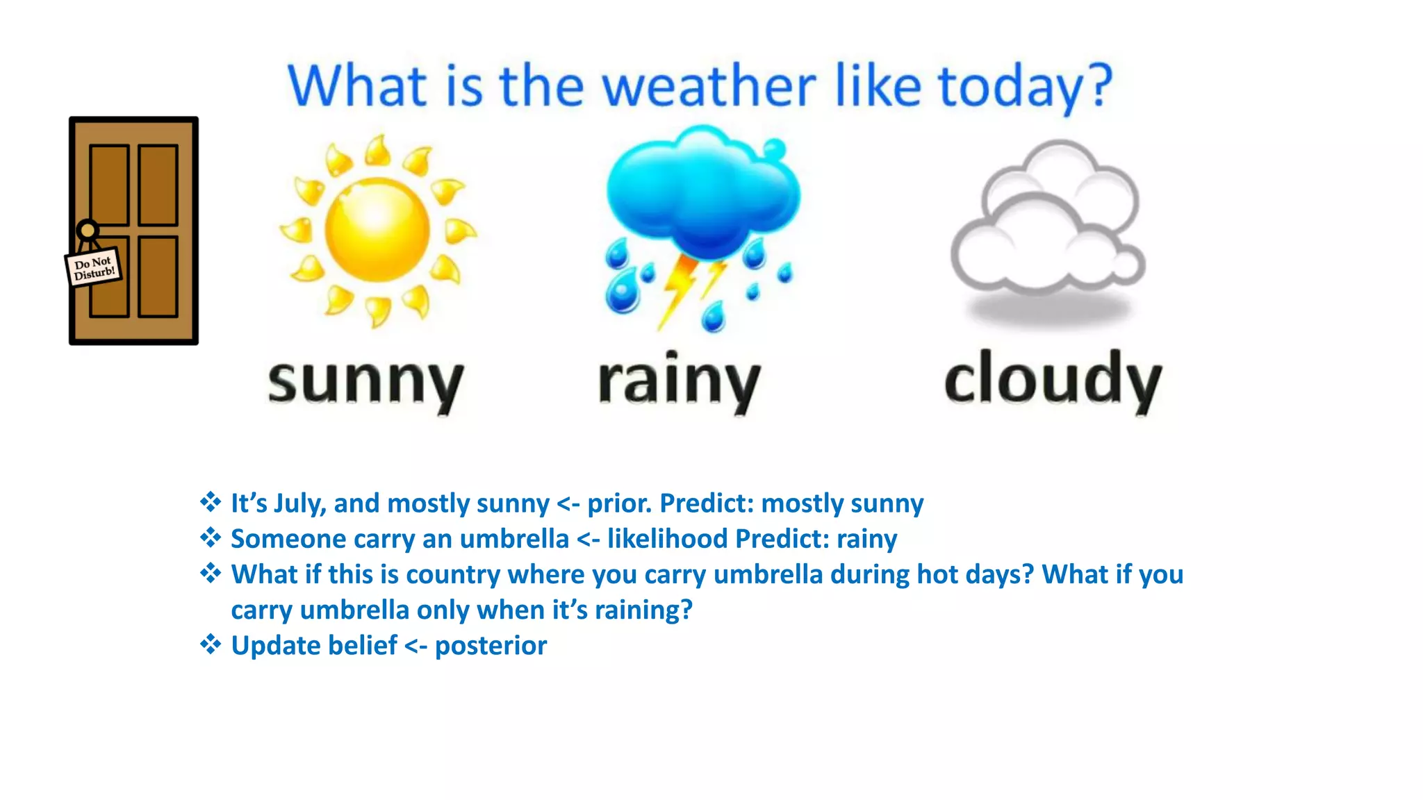  It’s July, and mostly sunny <- prior. Predict: mostly sunny
 Someone carry an umbrella <- likelihood Predict: rainy
 What if this is country where you carry umbrella during hot days? What if you
carry umbrella only when it’s raining?
 Update belief <- posterior
 