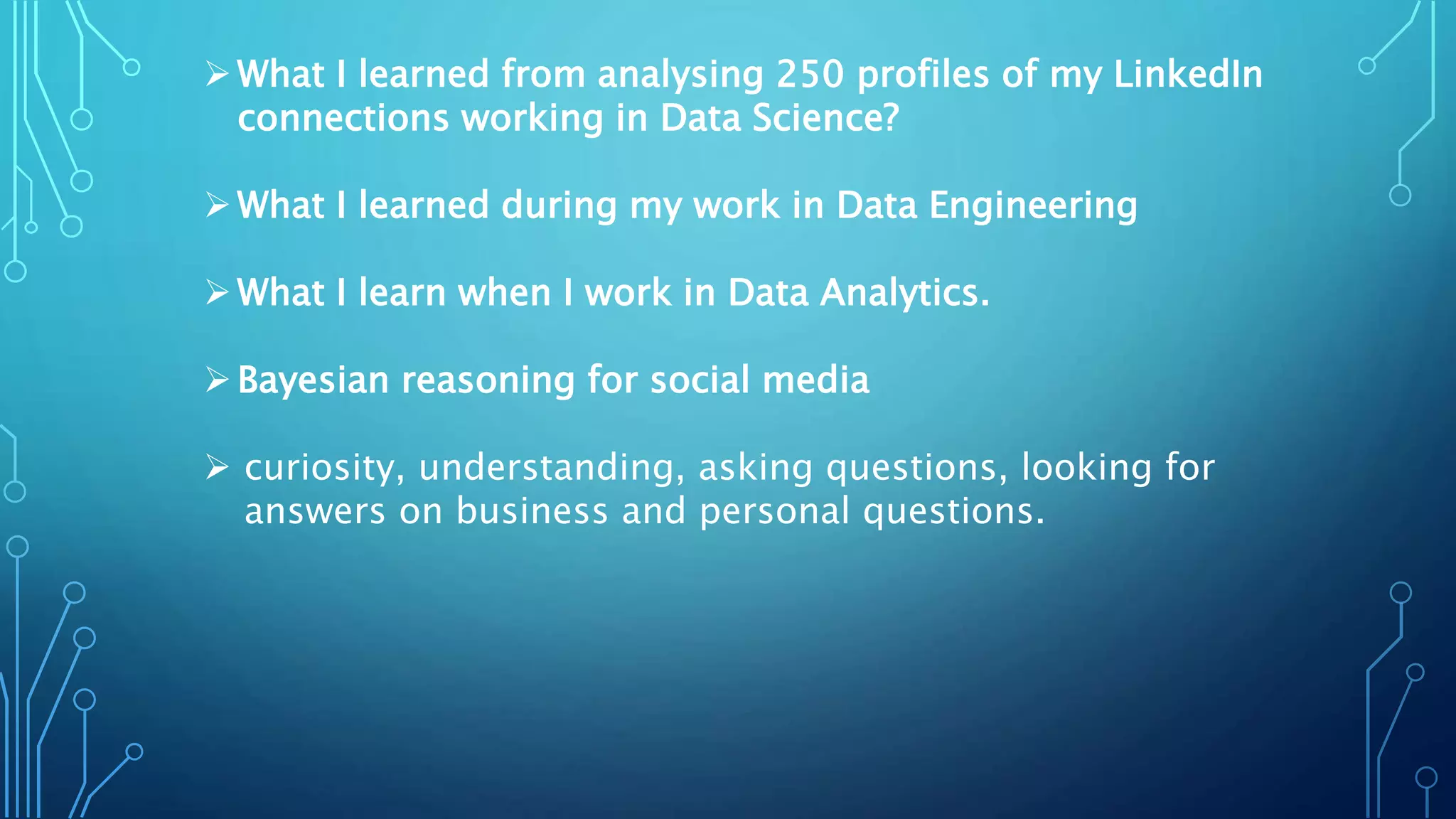 What I learned from analysing 250 profiles of my LinkedIn
connections working in Data Science?
What I learned during my work in Data Engineering
What I learn when I work in Data Analytics.
Bayesian reasoning for social media
 curiosity, understanding, asking questions, looking for
answers on business and personal questions.
 