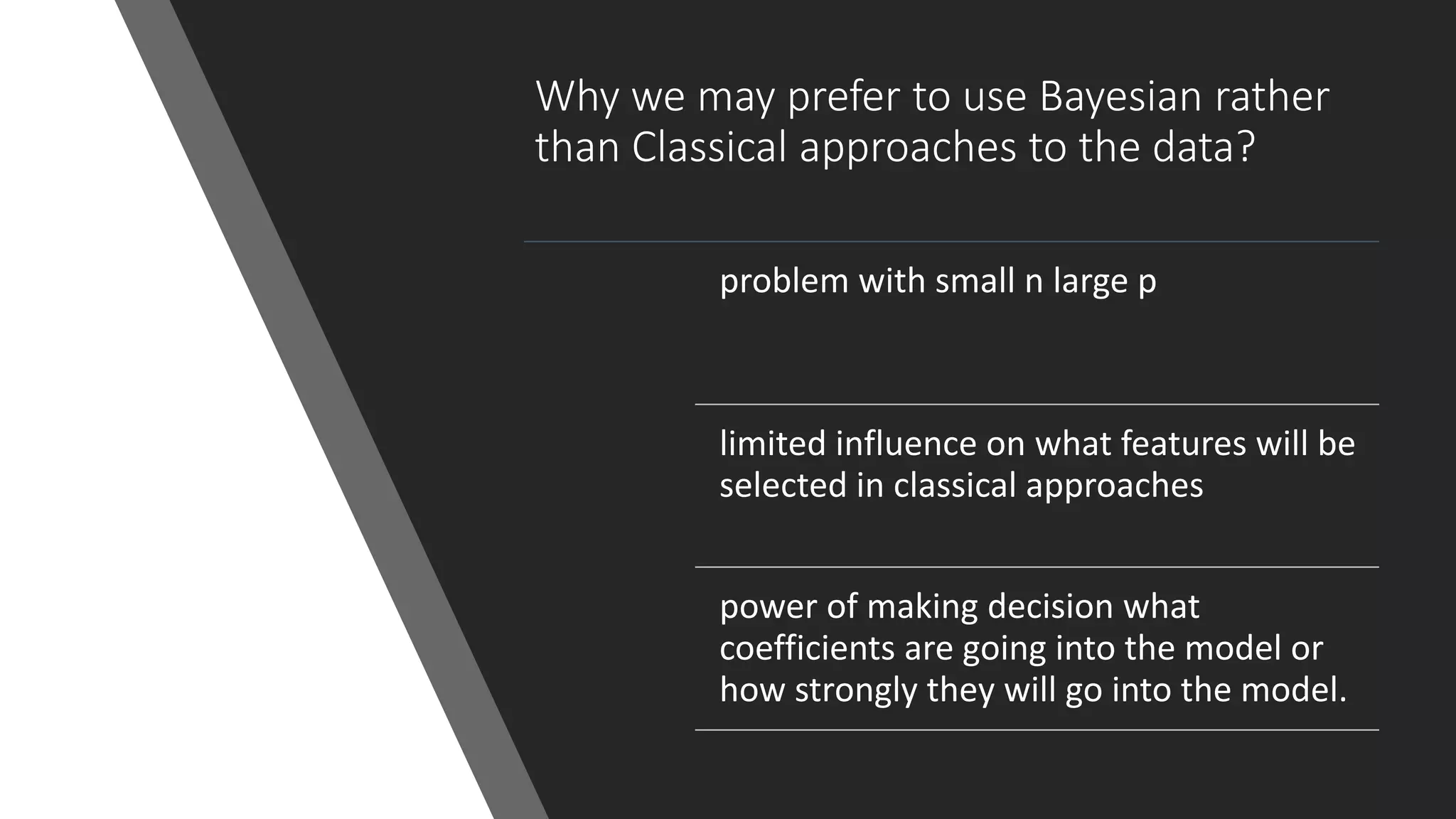 Why we may prefer to use Bayesian rather
than Classical approaches to the data?
problem with small n large p
limited influence on what features will be
selected in classical approaches
power of making decision what
coefficients are going into the model or
how strongly they will go into the model.
 
