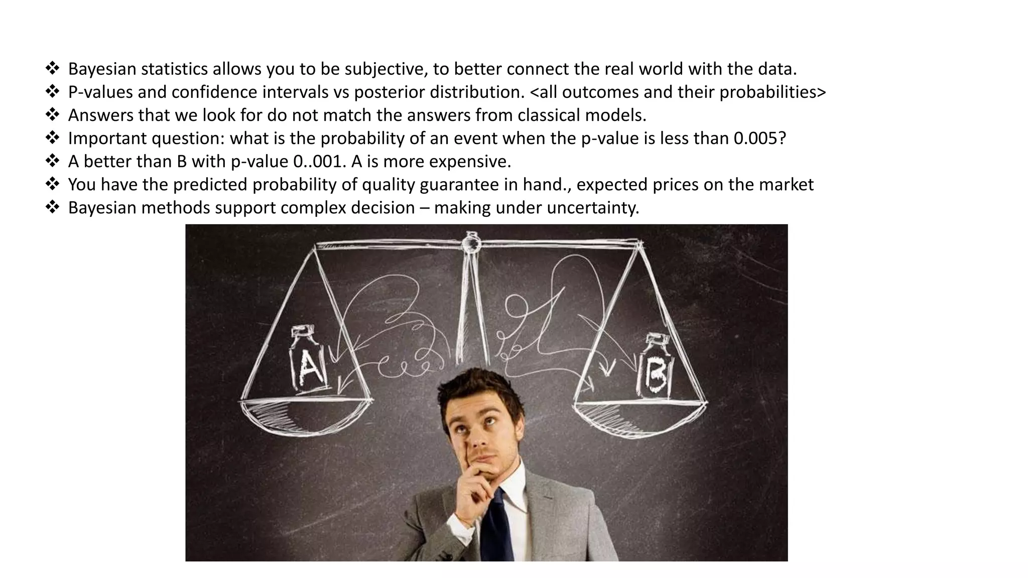  Bayesian statistics allows you to be subjective, to better connect the real world with the data.
 P-values and confidence intervals vs posterior distribution. <all outcomes and their probabilities>
 Answers that we look for do not match the answers from classical models.
 Important question: what is the probability of an event when the p-value is less than 0.005?
 A better than B with p-value 0..001. A is more expensive.
 You have the predicted probability of quality guarantee in hand., expected prices on the market
 Bayesian methods support complex decision – making under uncertainty.
 