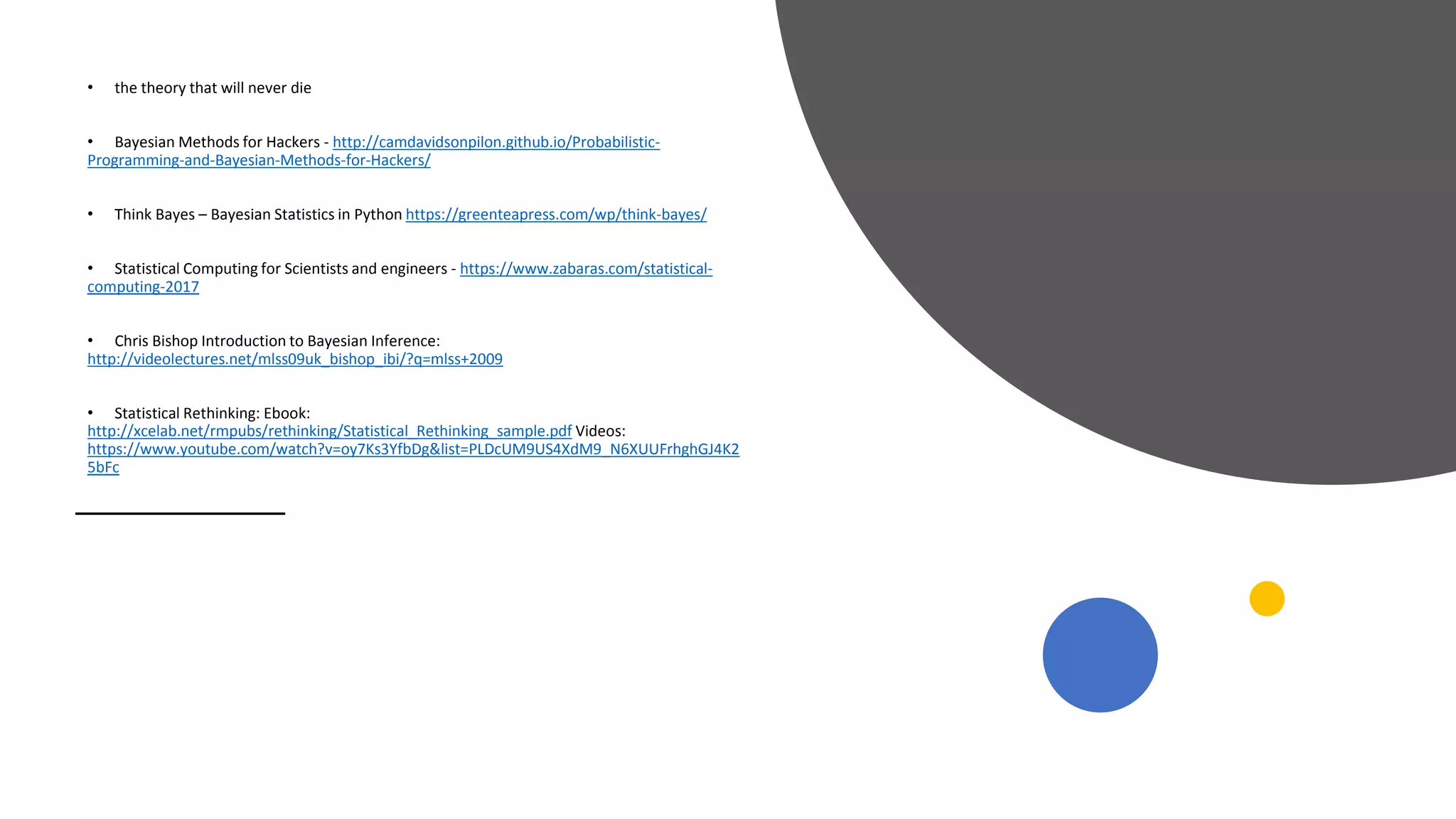 • the theory that will never die
• Bayesian Methods for Hackers - http://camdavidsonpilon.github.io/Probabilistic-
Programming-and-Bayesian-Methods-for-Hackers/
• Think Bayes – Bayesian Statistics in Python https://greenteapress.com/wp/think-bayes/
• Statistical Computing for Scientists and engineers - https://www.zabaras.com/statistical-
computing-2017
• Chris Bishop Introduction to Bayesian Inference:
http://videolectures.net/mlss09uk_bishop_ibi/?q=mlss+2009
• Statistical Rethinking: Ebook:
http://xcelab.net/rmpubs/rethinking/Statistical_Rethinking_sample.pdf Videos:
https://www.youtube.com/watch?v=oy7Ks3YfbDg&list=PLDcUM9US4XdM9_N6XUUFrhghGJ4K2
5bFc
 