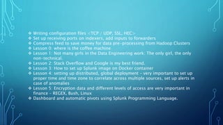  Writing configuration files <TCP / UDP, SSL, HEC>
 Set up receiving ports on indexers, add inputs to forwarders
 Compress feed to save money for data pre-processing from Hadoop Clusters
 Lesson 0: where is the coffee machine
 Lesson 1: Not many girls in the Data Engineering work: The only girl, the only
non-technical.
 Lesson 2: Stack Overflow and Google is my best friend.
 Lesson 3: How to set up Splunk image on Docker container
 Lesson 4: setting up distributed, global deployment – very important to set up
proper time and time zone to correlate across multiple sources, set up alerts in
case of anomalies
 Lesson 5: Encryption data and different levels of access are very important in
finance – REGEX, Bush, Linux
 Dashboard and automatic pivots using Splunk Programming Language.
 