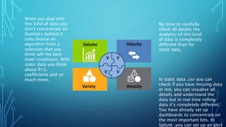 No time to carefully
check all details the
analytics of this kind
of data is completely
different than for
static data.
In static data .csv you can
check if you have missing data
or not, you can visualise all
details and understand the
data but in real time rolling
data it’s completely different.
You have already set up
dashboards to concentrate on
the most important bits. In
Splunk ,you can set up an alert
When you deal with
this kind of data you
don’t concentrate on
Statistics behind it
only choose an
algorithm from a
selection that you
think will the best
meet conditions. With
static data you think
about R^2,
coefficients and so
much more.
 