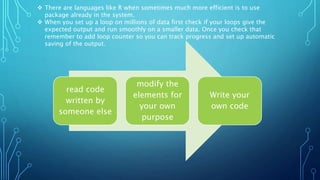 read code
written by
someone else
modify the
elements for
your own
purpose
Write your
own code
 There are languages like R when sometimes much more efficient is to use
package already in the system.
 When you set up a loop on millions of data first check if your loops give the
expected output and run smoothly on a smaller data. Once you check that
remember to add loop counter so you can track progress and set up automatic
saving of the output.
 