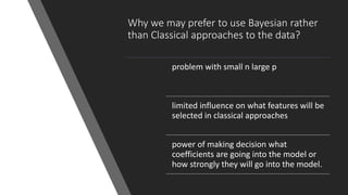Why we may prefer to use Bayesian rather
than Classical approaches to the data?
problem with small n large p
limited influence on what features will be
selected in classical approaches
power of making decision what
coefficients are going into the model or
how strongly they will go into the model.
 